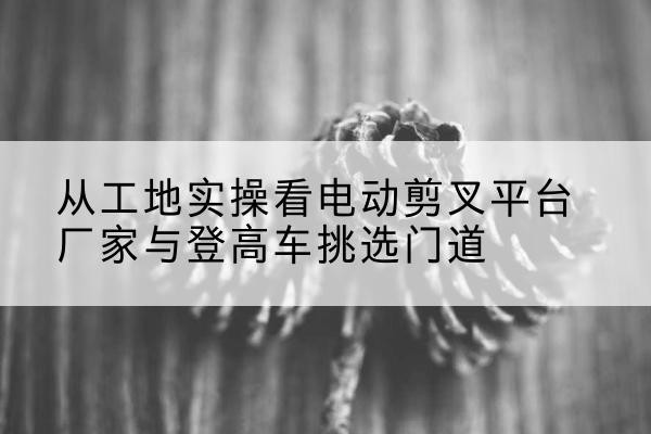 天柱电动剪叉升降平台厂家-从工地实操看电动剪叉平台厂家与登高车挑选门道