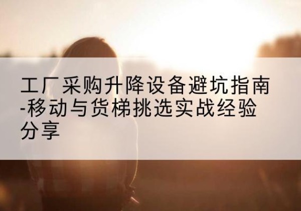 天柱移动式升降机怎么选-工厂采购升降设备避坑指南-移动与货梯挑选实战经验分享