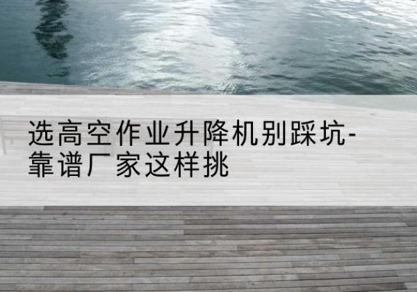 天柱剪叉式升降机厂家-选高空作业升降机别踩坑-靠谱厂家这样挑