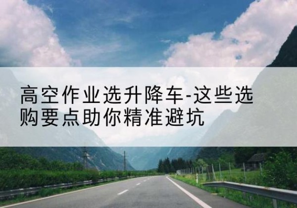 天柱升降车厂家-高空作业选升降车-这些选购要点助你*避坑