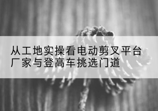 天柱电动剪叉升降平台厂家-从工地实操看电动剪叉平台厂家与登高车挑选门道